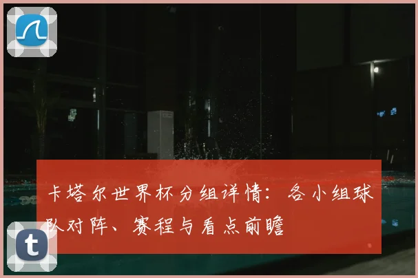 卡塔尔世界杯分组详情：各小组球队对阵、赛程与看点前瞻