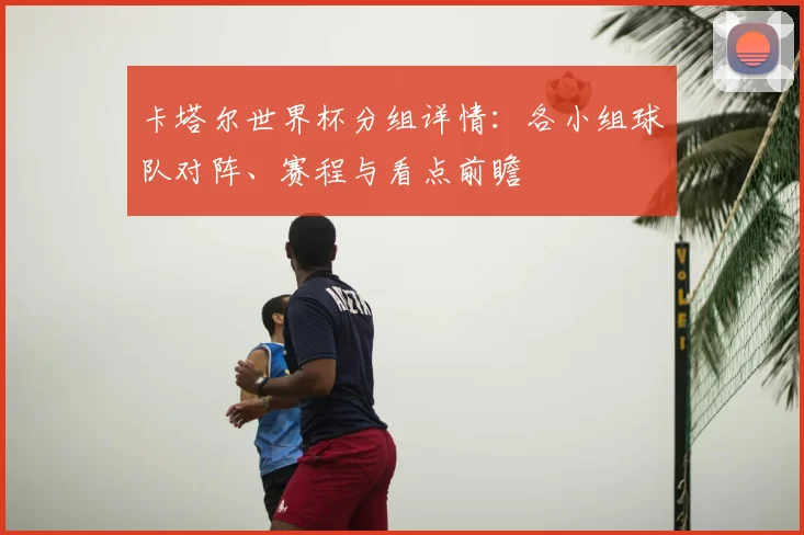 卡塔尔世界杯分组详情：各小组球队对阵、赛程与看点前瞻