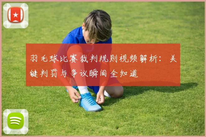 羽毛球比赛裁判规则视频解析：关键判罚与争议瞬间全知道