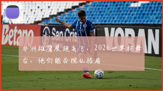 非洲雄鹰展翅高飞，2026世界杯舞台，他们能否搅乱格局